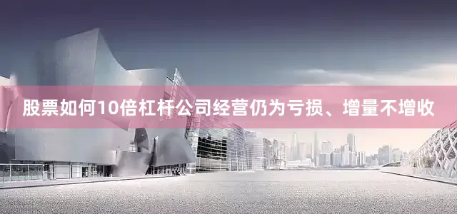 股票如何10倍杠杆公司经营仍为亏损、增量不增收