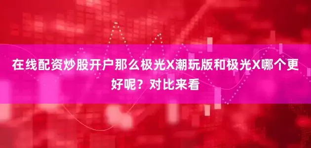 在线配资炒股开户那么极光X潮玩版和极光X哪个更好呢？对比来看