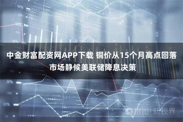 中金财富配资网APP下载 铜价从15个月高点回落 市场静候美联储降息决策