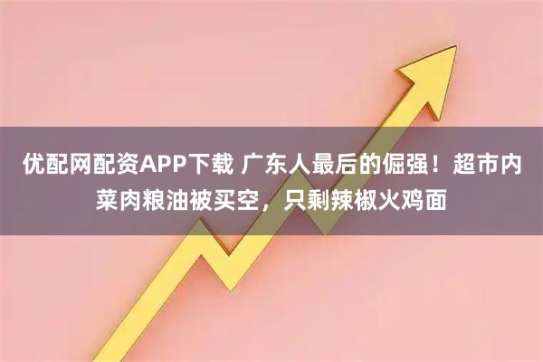 优配网配资APP下载 广东人最后的倔强！超市内菜肉粮油被买空，只剩辣椒火鸡面