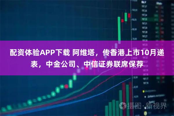 配资体验APP下载 阿维塔，传香港上市10月递表，中金公司、中信证券联席保荐