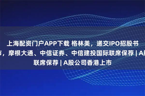 上海配资门户APP下载 格林美，递交IPO招股书，拟赴香港上市，摩根大通、中信证券、中信建投国际联席保荐 | A股公司香港上市