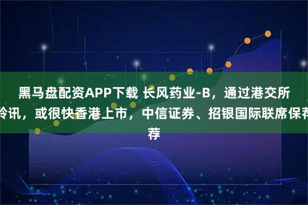 黑马盘配资APP下载 长风药业-B，通过港交所聆讯，或很快香港上市，中信证券、招银国际联席保荐