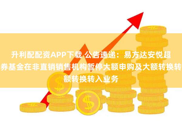 升利配配资APP下载 公告速递：易方达安悦超短债债券基金在非直销销售机构暂停大额申购及大额转换转入业务