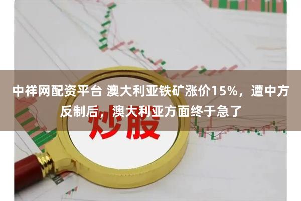 中祥网配资平台 澳大利亚铁矿涨价15%，遭中方反制后，澳大利亚方面终于急了