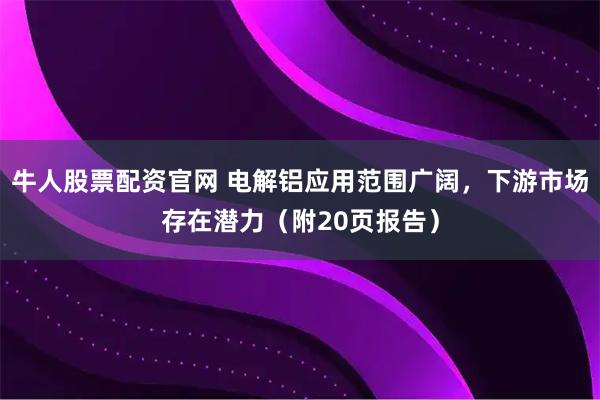 牛人股票配资官网 电解铝应用范围广阔，下游市场存在潜力（附20页报告）