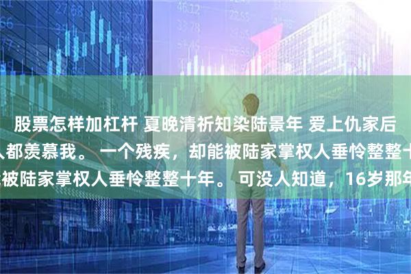 股票怎样加杠杆 夏晚清祈知染陆景年 爱上仇家后竹马悔疯了 港城所有人都羡慕我。 一个残疾,却能被陆家掌权人垂怜整整十年。 可没人知道,16岁那年。