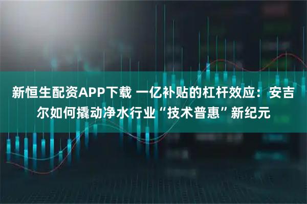 新恒生配资APP下载 一亿补贴的杠杆效应：安吉尔如何撬动净水行业“技术普惠”新纪元