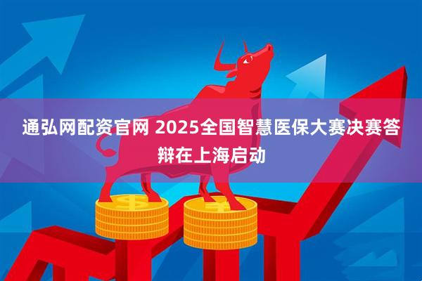 通弘网配资官网 2025全国智慧医保大赛决赛答辩在上海启动