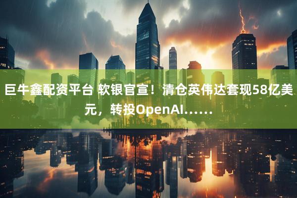 巨牛鑫配资平台 软银官宣!清仓英伟达套现58亿美元,转投OpenAI……