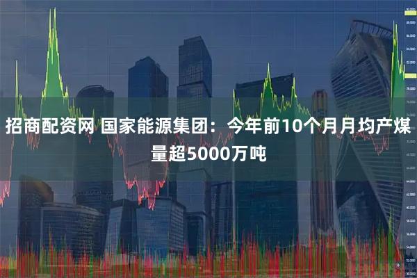 招商配资网 国家能源集团：今年前10个月月均产煤量超5000万吨