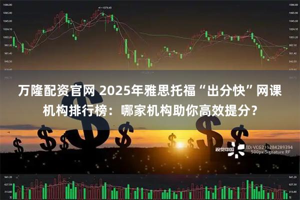 万隆配资官网 2025年雅思托福“出分快”网课机构排行榜:哪家机构助你高效提分?