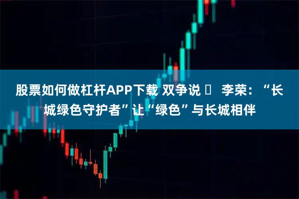 股票如何做杠杆APP下载 双争说 ⑪ 李荣：“长城绿色守护者”让“绿色”与长城相伴