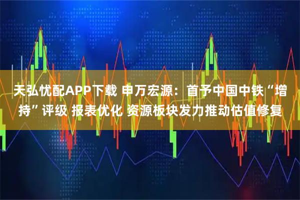 天弘忧配APP下载 申万宏源:首予中国中铁“增持”评级 报表优化 资源板块发力推动估值修复