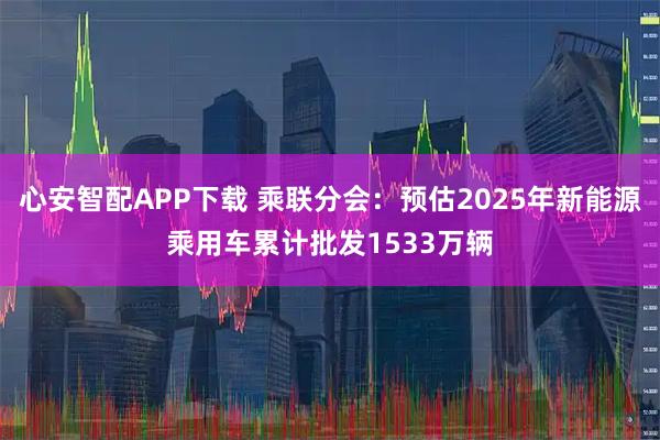 心安智配APP下载 乘联分会：预估2025年新能源乘用车累计批发1533万辆