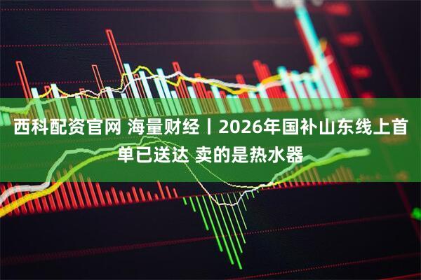 西科配资官网 海量财经丨2026年国补山东线上首单已送达 卖的是热水器
