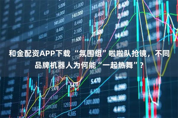 和金配资APP下载 “氛围组”啦啦队抢镜，不同品牌机器人为何能“一起热舞”？
