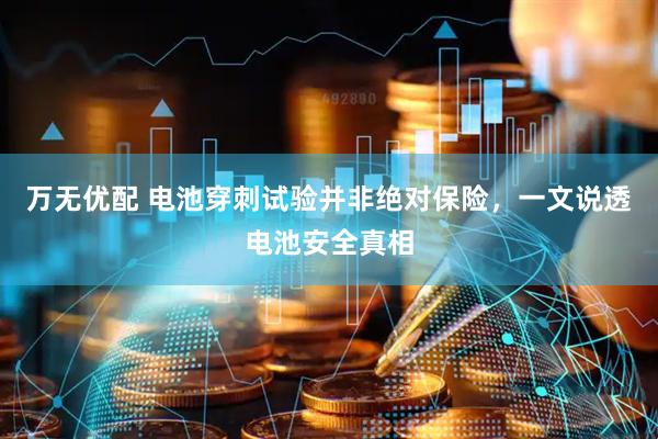 万无优配 电池穿刺试验并非绝对保险，一文说透电池安全真相