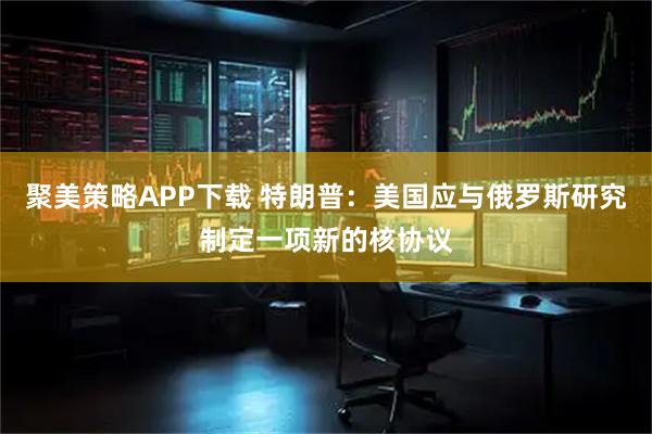 聚美策略APP下载 特朗普：美国应与俄罗斯研究制定一项新的核协议