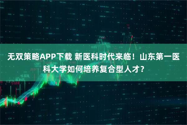 无双策略APP下载 新医科时代来临！山东第一医科大学如何培养复合型人才？