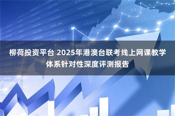 柳荷投资平台 2025年港澳台联考线上网课教学体系针对性深度评测报告