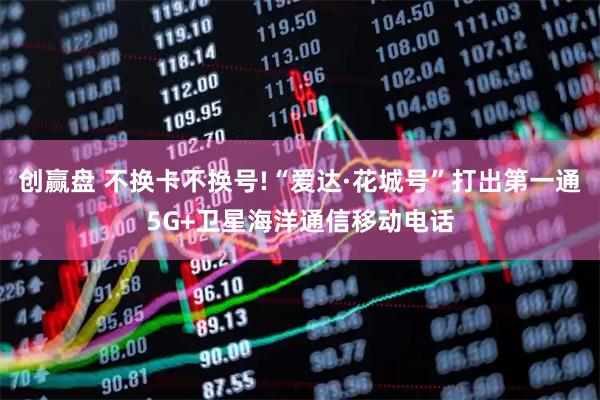 创赢盘 不换卡不换号!“爱达·花城号”打出第一通5G+卫星海洋通信移动电话