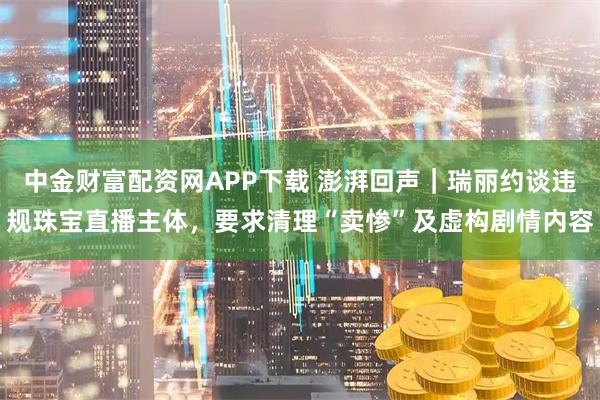 中金财富配资网APP下载 澎湃回声｜瑞丽约谈违规珠宝直播主体，要求清理“卖惨”及虚构剧情内容