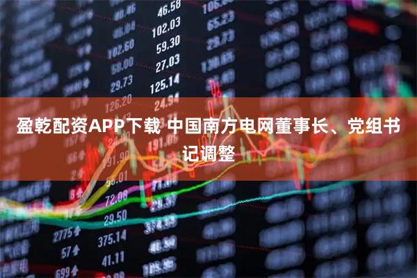 盈乾配资APP下载 中国南方电网董事长、党组书记调整