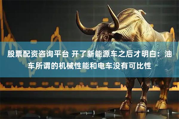 股票配资咨询平台 开了新能源车之后才明白：油车所谓的机械性能和电车没有可比性