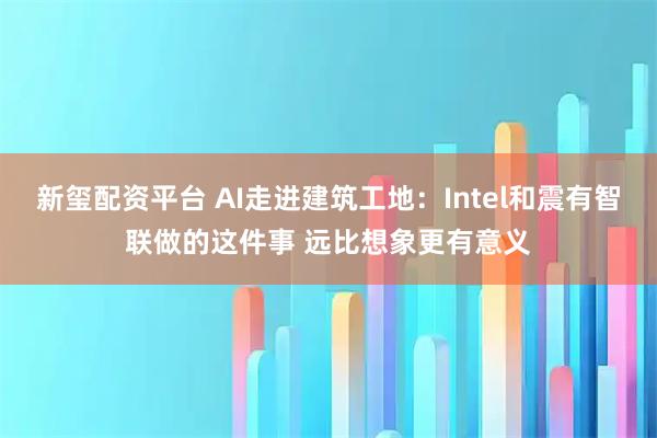 新玺配资平台 AI走进建筑工地：Intel和震有智联做的这件事 远比想象更有意义